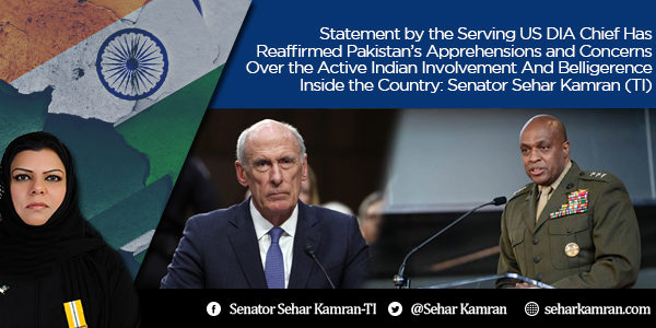 Statement by the Serving US DIA Chief Has Reaffirmed Pakistan’s Apprehensions and Concerns Over the Active Indian Involvement And Belligerence Inside the Country: Senator Sehar Kamran (TI)